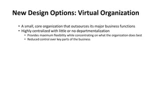 New Design Options: Virtual Organization
• A small, core organization that outsources its major business functions
• Highly centralized with little or no departmentalization
• Provides maximum flexibility while concentrating on what the organization does best
• Reduced control over key parts of the business
 