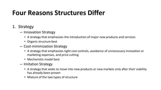 Four Reasons Structures Differ
1. Strategy
– Innovation Strategy
• A strategy that emphasizes the introduction of major new products and services
• Organic structure best
– Cost-minimization Strategy
• A strategy that emphasizes tight cost controls, avoidance of unnecessary innovation or
marketing expenses, and price cutting
• Mechanistic model best
– Imitation Strategy
• A strategy that seeks to move into new products or new markets only after their viability
has already been proven
• Mixture of the two types of structure
 