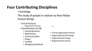 Four Contributing Disciplines
– Organizational System
–Contributions to OB:
• Group dynamics
• Work teams
• Communication
• Power
• Conflict
• Intergroup behavior
• Sociology
The study of people in relation to their fellow
human beings.
– Unit of Analysis:
– Group
• Formal organization theory
• Organizational technology
• Organizational change
• Organizational culture
 