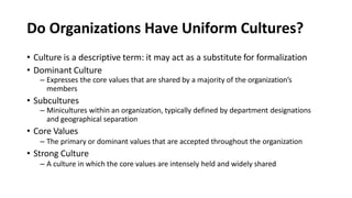 Do Organizations Have Uniform Cultures?
• Culture is a descriptive term: it may act as a substitute for formalization
• Dominant Culture
– Expresses the core values that are shared by a majority of the organization’s
members
• Subcultures
– Minicultures within an organization, typically defined by department designations
and geographical separation
• Core Values
– The primary or dominant values that are accepted throughout the organization
• Strong Culture
– A culture in which the core values are intensely held and widely shared
 