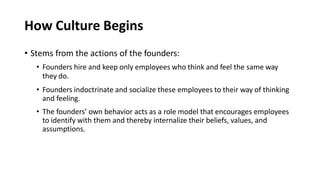 How Culture Begins
• Stems from the actions of the founders:
• Founders hire and keep only employees who think and feel the same way
they do.
• Founders indoctrinate and socialize these employees to their way of thinking
and feeling.
• The founders’ own behavior acts as a role model that encourages employees
to identify with them and thereby internalize their beliefs, values, and
assumptions.
 