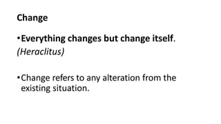 Change
•Everything changes but change itself.
(Heraclitus)
•Change refers to any alteration from the
existing situation.
 