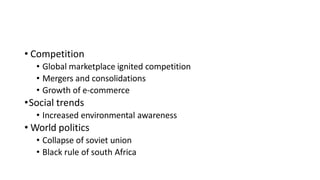 • Competition
• Global marketplace ignited competition
• Mergers and consolidations
• Growth of e-commerce
•Social trends
• Increased environmental awareness
• World politics
• Collapse of soviet union
• Black rule of south Africa
 