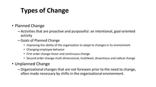 Types of Change
• Planned Change
– Activities that are proactive and purposeful: an intentional, goal-oriented
activity
– Goals of Planned Change
• Improving the ability of the organization to adapt to changes in its environment
• Changing employee behavior
• First order change-linear and continuous change
• Second order change-multi dimensional, multilevel, dissentious and radical change
• Unplanned Change
– Organizational changes that are not foreseen prior to the need to change,
often made necessary by shifts in the organizational environment.
 