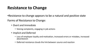 Resistance to Change
•Resistance to change appears to be a natural and positive state
Forms of Resistance to Change:
• Overt and Immediate
• Voicing complaints, engaging in job actions
• Implicit and Deferred
• Loss of employee loyalty and motivation, increased errors or mistakes, increased
absenteeism
• Deferred resistance clouds the link between source and reaction
 