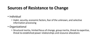 Sources of Resistance to Change
• Individual
• Habit, security, economic factors, fear of the unknown, and selective
information processing
• Organizational
• Structural inertia, limited focus of change, group inertia, threat to expertise,
threat to established power relationships and resource allocations
 
