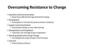 Overcoming Resistance to Change
• Education and Communication
• Show those affected the logic behind the change
• Participation
• Participation in the decision process lessens resistance
• Support and Commitment
• Counseling, therapy, or new-skills training
• Manipulation and Cooptation
• “Spinning” the message to gain cooperation
• Selecting people who accept change
• Hire people who enjoy change in the first place
• Coercion
• Direct threats and force
 