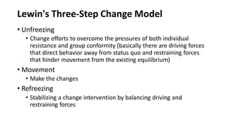 Lewin's Three-Step Change Model
• Unfreezing
• Change efforts to overcome the pressures of both individual
resistance and group conformity (basically there are driving forces
that direct behavior away from status quo and restraining forces
that hinder movement from the existing equilibrium)
• Movement
• Make the changes
• Refreezing
• Stabilizing a change intervention by balancing driving and
restraining forces
 