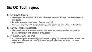 Six OD Techniques
1. Sensitivity Training
• Training groups (T-groups) that seek to change behavior through unstructured group
interaction
• Provides increased awareness of others and self
• Increases empathy with others, listening skills, openness, and tolerance for others
1. Survey Feedback Approach
• The use of questionnaires to identify discrepancies among member perceptions;
discussion follows and remedies are suggested
3. Process Consultation (PC)
• A consultant gives a client insights into what is going on around the client, within the
client, and between the client and other people; identifies processes that need
improvement.
 
