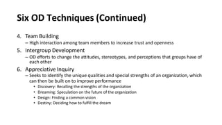 Six OD Techniques (Continued)
4. Team Building
– High interaction among team members to increase trust and openness
5. Intergroup Development
– OD efforts to change the attitudes, stereotypes, and perceptions that groups have of
each other
6. Appreciative Inquiry
– Seeks to identify the unique qualities and special strengths of an organization, which
can then be built on to improve performance
• Discovery: Recalling the strengths of the organization
• Dreaming: Speculation on the future of the organization
• Design: Finding a common vision
• Destiny: Deciding how to fulfill the dream
 