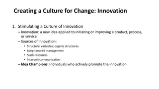 Creating a Culture for Change: Innovation
1. Stimulating a Culture of Innovation
– Innovation: a new idea applied to initiating or improving a product, process,
or service
– Sources of Innovation:
• Structural variables: organic structures
• Long-tenured management
• Slack resources
• Interunit communication
– Idea Champions: Individuals who actively promote the innovation
 