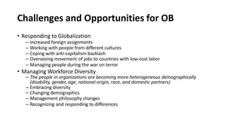 Challenges and Opportunities for OB
• Responding to Globalization
– Increased foreign assignments
– Working with people from different cultures
– Coping with anti-capitalism backlash
– Overseeing movement of jobs to countries with low-cost labor
– Managing people during the war on terror
• Managing Workforce Diversity
– The people in organizations are becoming more heterogeneous demographically
(disability, gender, age, national origin, race, and domestic partners)
– Embracing diversity
– Changing demographics
– Management philosophy changes
– Recognizing and responding to differences
 