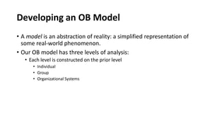 Developing an OB Model
• A model is an abstraction of reality: a simplified representation of
some real-world phenomenon.
• Our OB model has three levels of analysis:
• Each level is constructed on the prior level
• Individual
• Group
• Organizational Systems
 