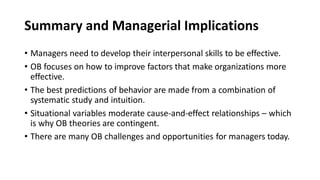 Summary and Managerial Implications
• Managers need to develop their interpersonal skills to be effective.
• OB focuses on how to improve factors that make organizations more
effective.
• The best predictions of behavior are made from a combination of
systematic study and intuition.
• Situational variables moderate cause-and-effect relationships – which
is why OB theories are contingent.
• There are many OB challenges and opportunities for managers today.
 