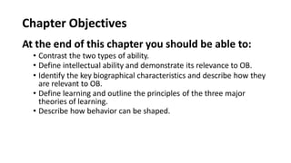 Chapter Objectives
At the end of this chapter you should be able to:
• Contrast the two types of ability.
• Define intellectual ability and demonstrate its relevance to OB.
• Identify the key biographical characteristics and describe how they
are relevant to OB.
• Define learning and outline the principles of the three major
theories of learning.
• Describe how behavior can be shaped.
 