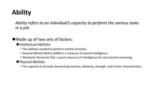 Ability
Ability refers to an individual’s capacity to perform the various tasks
in a job.
⚫Made up of two sets of factors:
⚫Intellectual Abilities
⚫The abilities needed to perform mental activities.
⚫General Mental Ability (GMA) is a measure of overall intelligence.
⚫Wonderlic Personnel Test: a quick measure of intelligence for recruitment screening.
⚫Physical Abilities
⚫The capacity to do tasks demanding stamina, dexterity, strength, and similar characteristics.
 