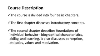 Course Description
The course is divided into four basic chapters.
The first chapter discusses introductory concepts.
The second chapter describes foundations of
individual behavior - biographical characteristics,
ability, and learning. It also discusses perception,
attitudes, values and motivation.
 