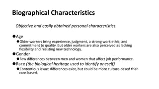 Biographical Characteristics
Objective and easily obtained personal characteristics.
⚫Age
⚫Older workers bring experience, judgment, a strong work ethic, and
commitment to quality. But older workers are also perceived as lacking
flexibility and resisting new technology.
⚫Gender
⚫Few differences between men and women that affect job performance.
⚫Race (the biological heritage used to identify oneself)
⚫Contentious issue: differences exist, but could be more culture-based than
race-based.
 