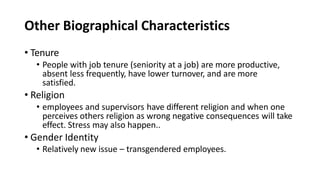Other Biographical Characteristics
• Tenure
• People with job tenure (seniority at a job) are more productive,
absent less frequently, have lower turnover, and are more
satisfied.
• Religion
• employees and supervisors have different religion and when one
perceives others religion as wrong negative consequences will take
effect. Stress may also happen..
• Gender Identity
• Relatively new issue – transgendered employees.
 