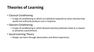 Theories of Learning
• Classical Conditioning
• A type of conditioning in which an individual responds to some stimulus that
would not ordinarily produce such a response.
• Operant Conditioning
• A type of conditioning in which desired voluntary behavior leads to a reward
or prevents a punishment.
• Social-Learning Theory
• People can learn through observation and direct experience.
 