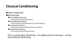 Classical Conditioning
⚫Pavlov’s Dog Drool
⚫Key Concepts:
⚫Unconditioned stimulus
⚫A naturally occurring phenomenon.
⚫Unconditioned response
⚫The naturally occurring response to a natural stimulus.
⚫Conditioned stimulus
⚫An artificial stimulus introduced into the situation.
⚫Conditioned response
⚫The response to the artificial stimulus.
This is a passive form of learning. It is reflexive and not voluntary – not the
best theory for OB learning.
 