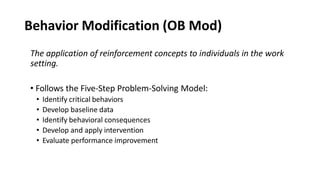 Behavior Modification (OB Mod)
The application of reinforcement concepts to individuals in the work
setting.
• Follows the Five-Step Problem-Solving Model:
• Identify critical behaviors
• Develop baseline data
• Identify behavioral consequences
• Develop and apply intervention
• Evaluate performance improvement
 