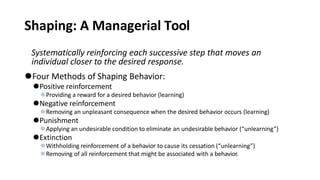 Shaping: A Managerial Tool
Systematically reinforcing each successive step that moves an
individual closer to the desired response.
⚫Four Methods of Shaping Behavior:
⚫Positive reinforcement
⚫Providing a reward for a desired behavior (learning)
⚫Negative reinforcement
⚫Removing an unpleasant consequence when the desired behavior occurs (learning)
⚫Punishment
⚫Applying an undesirable condition to eliminate an undesirable behavior (“unlearning”)
⚫Extinction
⚫Withholding reinforcement of a behavior to cause its cessation (“unlearning”)
⚫Removing of all reinforcement that might be associated with a behavior.
 