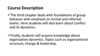 Course Description
The third chapter deals with foundations of group
behavior with emphasis on formal and informal
teams. Here students will also learn about Conflict
and its dynamics.
Finally, students will acquire knowledge about
organization dynamics. Topics such as organizational
structure, change & leadership.
 