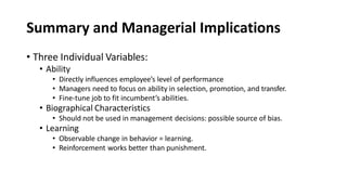 Summary and Managerial Implications
• Three Individual Variables:
• Ability
• Directly influences employee’s level of performance
• Managers need to focus on ability in selection, promotion, and transfer.
• Fine-tune job to fit incumbent’s abilities.
• Biographical Characteristics
• Should not be used in management decisions: possible source of bias.
• Learning
• Observable change in behavior = learning.
• Reinforcement works better than punishment.
 