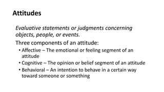 Attitudes
Evaluative statements or judgments concerning
objects, people, or events.
Three components of an attitude:
• Affective – The emotional or feeling segment of an
attitude
• Cognitive – The opinion or belief segment of an attitude
• Behavioral – An intention to behave in a certain way
toward someone or something
 
