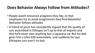 Does Behavior Always Follow from Attitudes?
• People watch television programs they like, or that
employees try to avoid assignments they find distasteful
(behavior follows attitude)
• A friend of yours has consistently argued that the quality of
cars assembled in Ethiopia isn’t up to that of imports and
that he’d never own anything but a Japanese car. But his dad
gives him a Lifan 630 automobile, and suddenly he says
Ethiopian cars aren’t so bad.
 