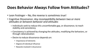 Does Behavior Always Follow from Attitudes?
• Leon Festinger – No, the reverse is sometimes true!
• Cognitive Dissonance: Any incompatibility between two or more
attitudes or between behavior and attitudes
– Individuals seek to reduce this uncomfortable gap, or dissonance, to reach
stability and consistency
– Consistency is achieved by changing the attitudes, modifying the behaviors, or
through rationalization
– Desire to reduce dissonance depends on:
• Importance of elements
• Degree of individual influence
• Rewards involved in dissonance
 