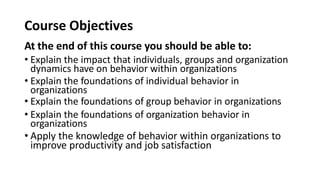 Course Objectives
At the end of this course you should be able to:
• Explain the impact that individuals, groups and organization
dynamics have on behavior within organizations
• Explain the foundations of individual behavior in
organizations
• Explain the foundations of group behavior in organizations
• Explain the foundations of organization behavior in
organizations
• Apply the knowledge of behavior within organizations to
improve productivity and job satisfaction
 
