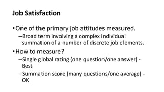 Job Satisfaction
•One of the primary job attitudes measured.
–Broad term involving a complex individual
summation of a number of discrete job elements.
•How to measure?
–Single global rating (one question/one answer) -
Best
–Summation score (many questions/one average) -
OK
 