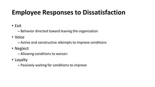 Employee Responses to Dissatisfaction
• Exit
– Behavior directed toward leaving the organization
• Voice
– Active and constructive attempts to improve conditions
• Neglect
– Allowing conditions to worsen
• Loyalty
– Passively waiting for conditions to improve
 