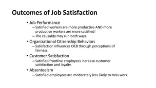 Outcomes of Job Satisfaction
• Job Performance
– Satisfied workers are more productive AND more
productive workers are more satisfied!
– The causality may run both ways.
• Organizational Citizenship Behaviors
– Satisfaction influences OCB through perceptions of
fairness.
• Customer Satisfaction
– Satisfied frontline employees increase customer
satisfaction and loyalty.
• Absenteeism
– Satisfied employees are moderately less likely to miss work.
 