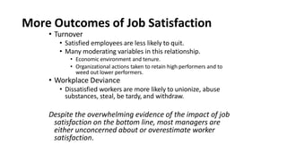 More Outcomes of Job Satisfaction
• Turnover
• Satisfied employees are less likely to quit.
• Many moderating variables in this relationship.
• Economic environment and tenure.
• Organizational actions taken to retain high performers and to
weed out lower performers.
• Workplace Deviance
• Dissatisfied workers are more likely to unionize, abuse
substances, steal, be tardy, and withdraw.
Despite the overwhelming evidence of the impact of job
satisfaction on the bottom line, most managers are
either unconcerned about or overestimate worker
satisfaction.
 