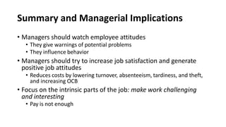 Summary and Managerial Implications
• Managers should watch employee attitudes
• They give warnings of potential problems
• They influence behavior
• Managers should try to increase job satisfaction and generate
positive job attitudes
• Reduces costs by lowering turnover, absenteeism, tardiness, and theft,
and increasing OCB
• Focus on the intrinsic parts of the job: make work challenging
and interesting
• Pay is not enough
 