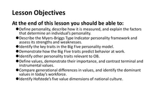 Lesson Objectives
At the end of this lesson you should be able to:
⚫Define personality, describe how it is measured, and explain the factors
that determine an individual’s personality.
⚫Describe the Myers-Briggs Type Indicator personality framework and
assess its strengths and weaknesses.
⚫Identify the key traits in the Big Five personality model.
⚫Demonstrate how the Big Five traits predict behavior at work.
⚫Identify other personality traits relevant to OB.
⚫Define values, demonstrate their importance, and contrast terminal and
instrumental values.
⚫Compare generational differences in values, and identify the dominant
values in today’s workforce.
⚫Identify Hofstede’s five value dimensions of national culture.
 