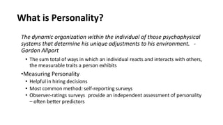 What is Personality?
The dynamic organization within the individual of those psychophysical
systems that determine his unique adjustments to his environment. -
Gordon Allport
• The sum total of ways in which an individual reacts and interacts with others,
the measurable traits a person exhibits
•Measuring Personality
• Helpful in hiring decisions
• Most common method: self-reporting surveys
• Observer-ratings surveys provide an independent assessment of personality
– often better predictors
 