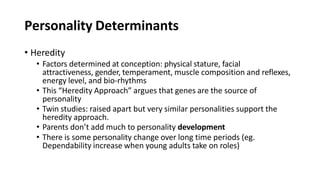 Personality Determinants
• Heredity
• Factors determined at conception: physical stature, facial
attractiveness, gender, temperament, muscle composition and reflexes,
energy level, and bio-rhythms
• This “Heredity Approach” argues that genes are the source of
personality
• Twin studies: raised apart but very similar personalities support the
heredity approach.
• Parents don’t add much to personality development
• There is some personality change over long time periods (eg.
Dependability increase when young adults take on roles)
 