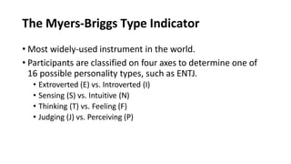 The Myers-Briggs Type Indicator
• Most widely-used instrument in the world.
• Participants are classified on four axes to determine one of
16 possible personality types, such as ENTJ.
• Extroverted (E) vs. Introverted (I)
• Sensing (S) vs. Intuitive (N)
• Thinking (T) vs. Feeling (F)
• Judging (J) vs. Perceiving (P)
 