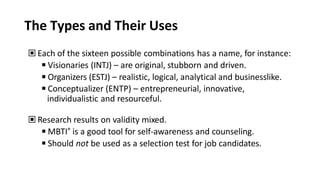 The Types and Their Uses
▣ Each of the sixteen possible combinations has a name, for instance:
◾Visionaries (INTJ) – are original, stubborn and driven.
◾Organizers (ESTJ) – realistic, logical, analytical and businesslike.
◾Conceptualizer (ENTP) – entrepreneurial, innovative,
individualistic and resourceful.
▣ Research results on validity mixed.
◾MBTI® is a good tool for self-awareness and counseling.
◾Should not be used as a selection test for job candidates.
 