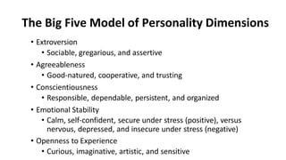 The Big Five Model of Personality Dimensions
• Extroversion
• Sociable, gregarious, and assertive
• Agreeableness
• Good-natured, cooperative, and trusting
• Conscientiousness
• Responsible, dependable, persistent, and organized
• Emotional Stability
• Calm, self-confident, secure under stress (positive), versus
nervous, depressed, and insecure under stress (negative)
• Openness to Experience
• Curious, imaginative, artistic, and sensitive
 