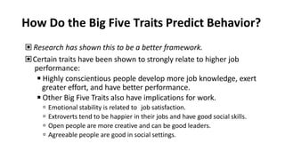 How Do the Big Five Traits Predict Behavior?
▣ Research has shown this to be a better framework.
▣Certain traits have been shown to strongly relate to higher job
performance:
◾Highly conscientious people develop more job knowledge, exert
greater effort, and have better performance.
◾Other Big Five Traits also have implications for work.
 Emotional stability is related to job satisfaction.
 Extroverts tend to be happier in their jobs and have good social skills.
 Open people are more creative and can be good leaders.
 Agreeable people are good in social settings.
 