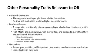Other Personality Traits Relevant to OB
• Core Self-Evaluation
• The degree to which people like or dislike themselves
• Positive self-evaluation leads to higher job performance
• Machiavellianism
• A pragmatic, emotionally distant power-player who believes that ends justify
the means
• High Machs are manipulative, win more often, and persuade more than they
are persuaded. Flourish when:
• Have direct interaction
• Work with minimal rules and regulations
• Emotions distract others
• Narcissism
• An arrogant, entitled, self-important person who needs excessive admiration
• Less effective in their jobs
 