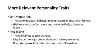 More Relevant Personality Traits
• Self-Monitoring
• The ability to adjust behavior to meet external, situational factors.
• High monitors conform more and are more likely to become
leaders.
• Risk Taking
• The willingness to take chances.
• May be best to align propensities with job requirements.
• Risk takers make faster decisions with less information.
 