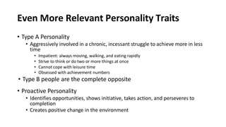 Even More Relevant Personality Traits
• Type A Personality
• Aggressively involved in a chronic, incessant struggle to achieve more in less
time
• Impatient: always moving, walking, and eating rapidly
• Strive to think or do two or more things at once
• Cannot cope with leisure time
• Obsessed with achievement numbers
• Type B people are the complete opposite
• Proactive Personality
• Identifies opportunities, shows initiative, takes action, and perseveres to
completion
• Creates positive change in the environment
 