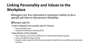 Linking Personality and Values to the
Workplace
Managers are less interested in someone’s ability to do a
specific job than in that person’s flexibility.
▣Person-Job Fit:
◾John Holland’s Personality-Job Fit Theory
 Six personality types
 Vocational Preference Inventory (VPI)
◾Key Points of the Model:
 There appear to be intrinsic differences in personality between people.
 There are different types of jobs.
 People in jobs congruent with their personality should be more satisfied and have lower
turnover.
 