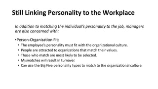 Still Linking Personality to the Workplace
In addition to matching the individual’s personality to the job, managers
are also concerned with:
•Person-Organization Fit:
• The employee’s personality must fit with the organizational culture.
• People are attracted to organizations that match their values.
• Those who match are most likely to be selected.
• Mismatches will result in turnover.
• Can use the Big Five personality types to match to the organizational culture.
 
